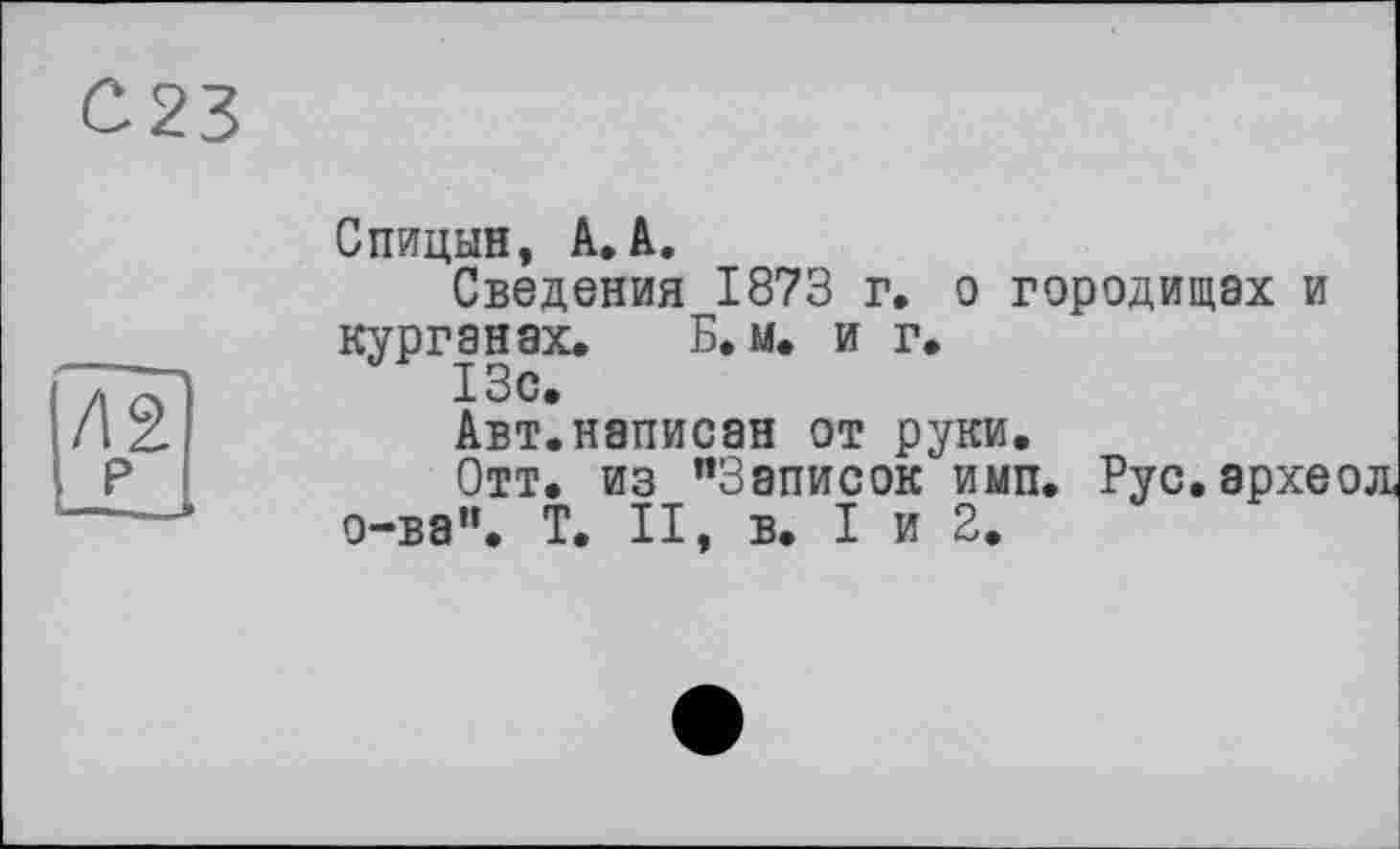 ﻿С23
Спицын, A.à.
Сведения 1873 г. о городищах и курганах. Б. м. и г.
Авт.написан от руки.
Отт. из "Записок имп. Рус.архе о-ва". T. II, в. I и 2.